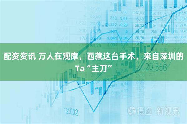 配资资讯 万人在观摩，西藏这台手术，来自深圳的Ta“主刀”