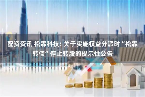 配资资讯 松霖科技: 关于实施权益分派时“松霖转债”停止转股的提示性公告