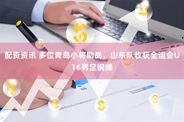 配资资讯 多位青岛小将助战，山东队收获全运会U16男足铜牌