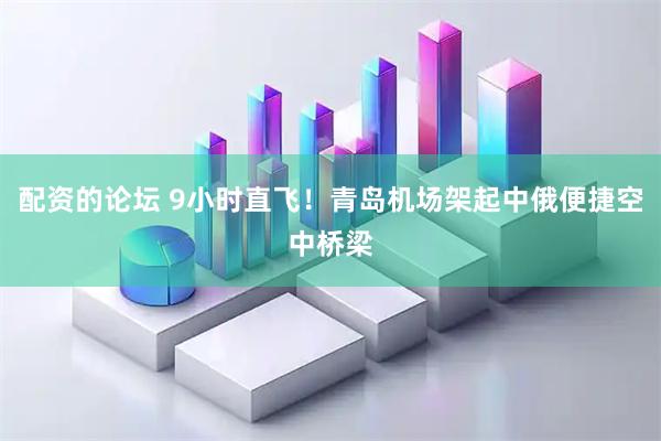 配资的论坛 9小时直飞！青岛机场架起中俄便捷空中桥梁
