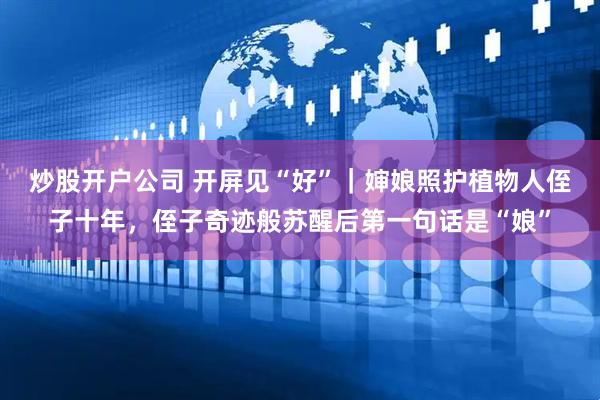 炒股开户公司 开屏见“好”｜婶娘照护植物人侄子十年，侄子奇迹般苏醒后第一句话是“娘”