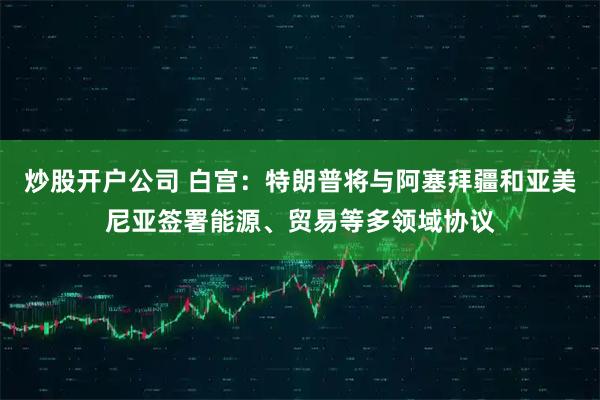 炒股开户公司 白宫：特朗普将与阿塞拜疆和亚美尼亚签署能源、贸易等多领域协议