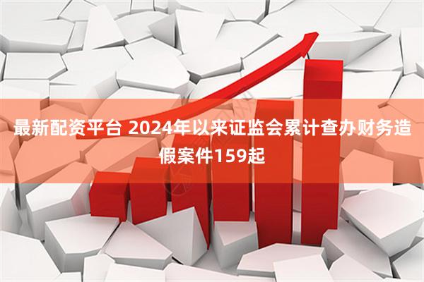 最新配资平台 2024年以来证监会累计查办财务造假案件159起