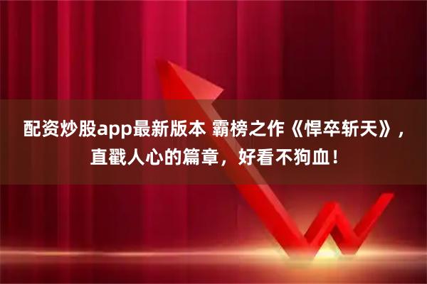 配资炒股app最新版本 霸榜之作《悍卒斩天》，直戳人心的篇章，好看不狗血！