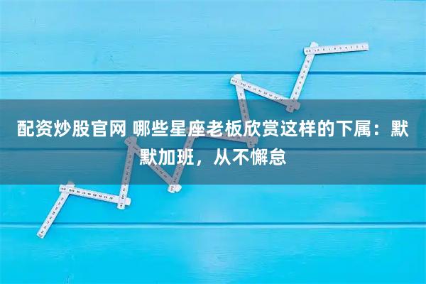 配资炒股官网 哪些星座老板欣赏这样的下属：默默加班，从不懈怠