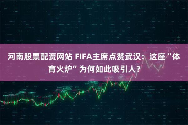 河南股票配资网站 FIFA主席点赞武汉:这座“体育火炉”为何如此吸引人?