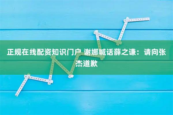 正规在线配资知识门户 谢娜喊话薛之谦：请向张杰道歉