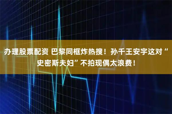 办理股票配资 巴黎同框炸热搜!孙千王安宇这对“史密斯夫妇”不拍现偶太浪费!