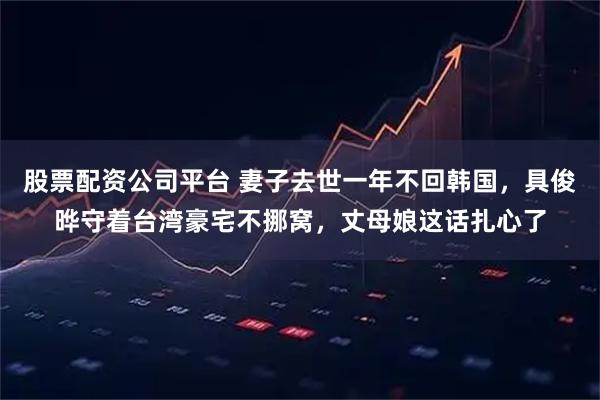 股票配资公司平台 妻子去世一年不回韩国，具俊晔守着台湾豪宅不挪窝，丈母娘这话扎心了