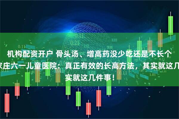 机构配资开户 骨头汤、增高药没少吃还是不长个？石家庄六一儿童医院：真正有效的长高方法，其实就这几件事！