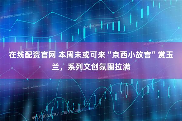 在线配资官网 本周末或可来“京西小故宫”赏玉兰，系列文创氛围拉满