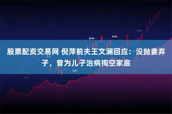 股票配资交易网 倪萍前夫王文澜回应:没抛妻弃子,曾为儿子治病掏空家底