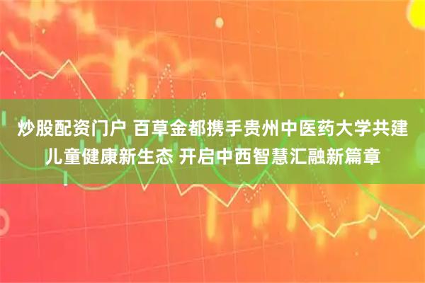 炒股配资门户 百草金都携手贵州中医药大学共建儿童健康新生态 开启中西智慧汇融新篇章