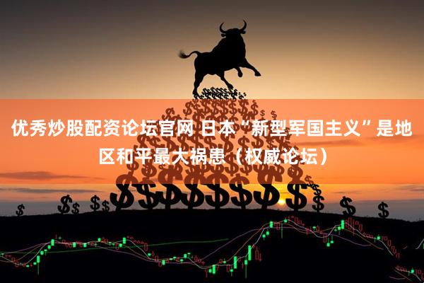 优秀炒股配资论坛官网 日本“新型军国主义”是地区和平最大祸患(权威论坛)