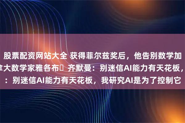 股票配资网站大全 获得菲尔兹奖后，他告别数学加入OpenAI！专访加拿大数学家雅各布・齐默曼：别迷信AI能力有天花板，我研究AI是为了控制它
