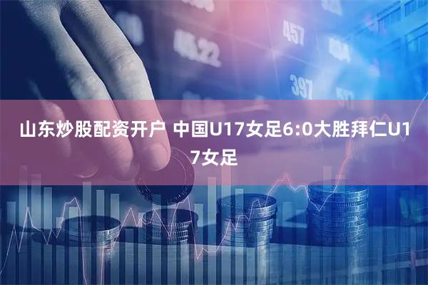 山东炒股配资开户 中国U17女足6:0大胜拜仁U17女足