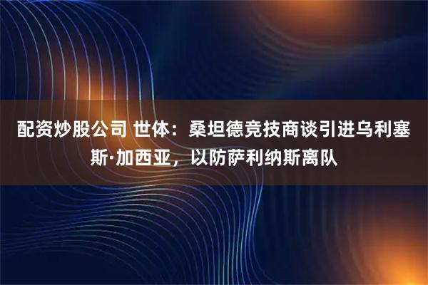 配资炒股公司 世体：桑坦德竞技商谈引进乌利塞斯·加西亚，以防萨利纳斯离队